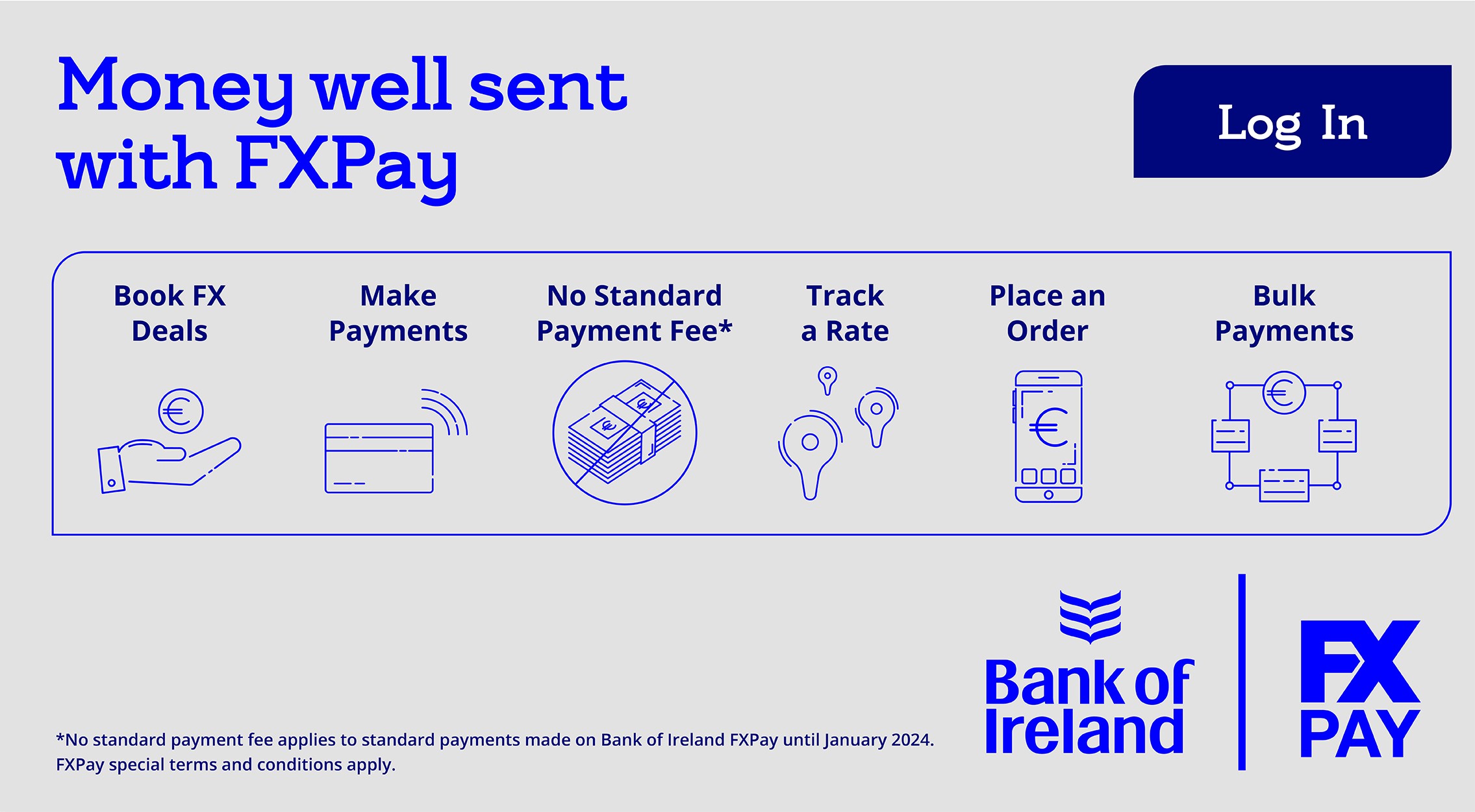 Money well sent with FX Pay Do so much more with FX Pay Book FX Deals Make Payments Add Payees Track a rate Place an Order No Standard Payment Fee Note: No Standard Payment Fee applies to standard payments made on Bank of Ireland FX Pay until January 2019