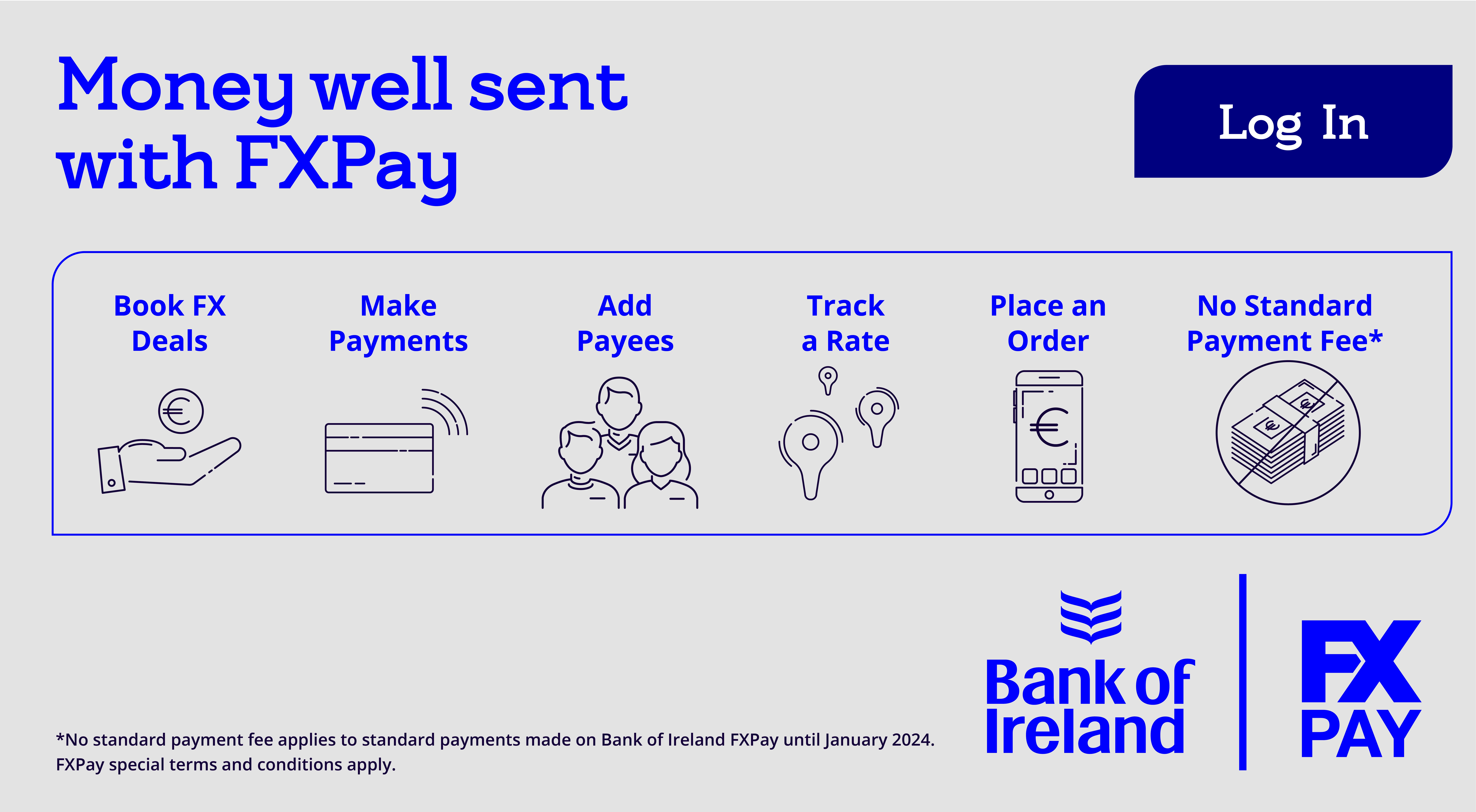Money well sent with FX Pay Do so much more with FX Pay Book FX Deals Make Payments Add Payees Track a rate Place an Order No Standard Payment Fee Note: No Standard Payment Fee applies to standard payments made on Bank of Ireland FX Pay until January 2019